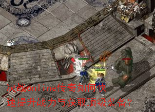 决战online传奇如何快速提升战力与获取顶级装备? 决战online传奇如何快速提升战力与获取顶级装备?